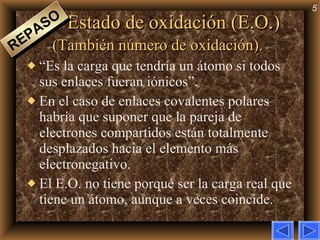 Estado de oxidación (E.O.)  (También número de oxidación).   “Es la carga que tendría un átomo si todos sus enlaces fueran iónicos”. En el caso de enlaces covalentes polares habría que suponer que la pareja de electrones compartidos están totalmente desplazados hacia el elemento más electronegativo. El E.O. no tiene porqué ser la carga real que tiene un átomo, aunque a veces coincide. REPASO 