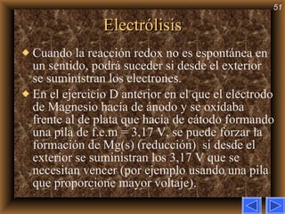 Electrólisis Cuando la reacción redox no es espontánea en un sentido, podrá suceder si desde el exterior se suministran los electrones. En el ejercicio D anterior en el que el electrodo de Magnesio hacía de ánodo y se oxidaba frente al de plata que hacía de cátodo formando una pila de f.e.m = 3,17 V, se puede forzar la formación de Mg(s) (reducción)  si desde el exterior se suministran los 3,17 V que se necesitan vencer (por ejemplo usando una pila que proporcione mayor voltaje). 