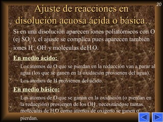 20
Ajuste de reacciones enAjuste de reacciones en
disolución acuosa ácida o básica.disolución acuosa ácida o básica.
Si en una disolución aparecen iones poliatómicos con O
(ej SO4
2–
), el ajuste se complica pues aparecen también
iones H+
, OH–
y moléculas deH2O.
En medio ácido:
– Los átomos de O que se pierdan en la reducción van a parar al
agua (los que se ganen en la oxidación provienen del agua).
– Los átomos de H provienen del ácido.
En medio básico:
– Los átomos de O que se ganan en la oxidación (o pierdan en
la reducción) provienen de los OH–
, necesitándose tantas
moléculas de H2O como átomos de oxígeno se ganen o
pierdan.
 