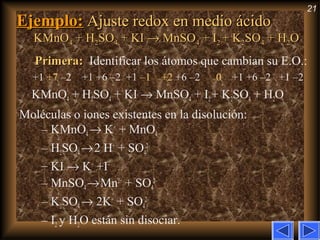 21
Ejemplo:Ejemplo: Ajuste redox en medio ácidoAjuste redox en medio ácido
KMnOKMnO44 + H+ H22SOSO44 + KI+ KI →→ MnSOMnSO44 + I+ I22 + K+ K22SOSO44 + H+ H22OO
Primera:Primera: Identificar los átomos que cambian su E.O.:
+1 +7 –2 +1 +6 –2 +1 –1 +2 +6 –2 0 +1 +6 –2 +1 –2
KMnO4 + H2SO4 + KI → MnSO4 + I2+ K2SO4 + H2O
Moléculas o iones existentes en la disolución:
– KMnO4→ K+
+ MnO4
–
– H2SO4→2 H+
+ SO4
2–
– KI → K+
+I–
– MnSO4→Mn2+
+ SO4
2–
– K2SO4→ 2K+
+ SO4
2–
– I2 y H2O están sin disociar.
 
