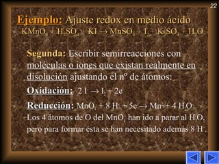 22
Ejemplo:Ejemplo: Ajuste redox en medio ácidoAjuste redox en medio ácido
KMnOKMnO44 + H+ H22SOSO44 + KI+ KI →→ MnSOMnSO44 + I+ I22 + K+ K22SOSO44 + H+ H22OO
Segunda:Segunda: Escribir semirreacciones con
moléculas o iones que existan realmente en
disolución ajustando el nº de átomos:
OxidaciónOxidación: 2 I–
→ I2 + 2e–
ReducciónReducción: MnO4
–
+ 8 H+
+ 5e–
→ Mn2+
+ 4 H2O
Los 4 átomos de O del MnO4
–
han ido a parar al H2O,
pero para formar ésta se han necesitado además 8 H+
.
 