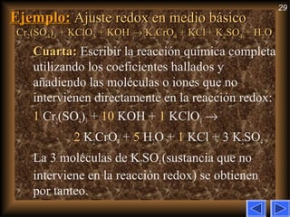 29
Ejemplo:Ejemplo: Ajuste redox en medio básicoAjuste redox en medio básico
CrCr22(SO(SO44))33 + KClO+ KClO33 + KOH+ KOH →→ KK22CrOCrO44 + KCl+ KCl + K+ K22SOSO44 + H+ H22OO
Cuarta:Cuarta: Escribir la reacción química completa
utilizando los coeficientes hallados y
añadiendo las moléculas o iones que no
intervienen directamente en la reacción redox:
1 Cr2(SO4)3 + 10 KOH + 1 KClO3 →
2 K2CrO4 + 5 H2O + 1 KCl + 3 K2SO4
La 3 moléculas de K2SO4(sustancia que no
interviene en la reacción redox) se obtienen
por tanteo.
 