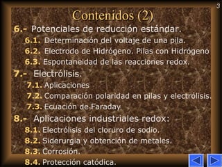 3
Contenidos (2)Contenidos (2)
6.- Potenciales de reducción estándar.
6.1.  Determinación del voltaje de una pila.
6.2.  Electrodo de Hidrógeno. Pilas con Hidrógeno
6.3. Espontaneidad de las reacciones redox.
7.-   Electrólisis.
7.1. Aplicaciones
7.2. Comparación polaridad en pilas y electrólisis.
7.3. Ecuación de Faraday
8.-   Aplicaciones industriales redox:
8.1. Electrólisis del cloruro de sodio.
8.2. Siderurgia y obtención de metales.
8.3. Corrosión.
8.4. Protección catódica.
 