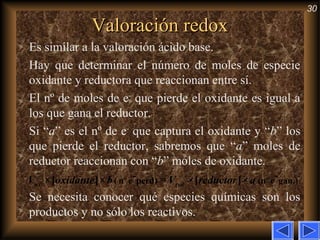 30
Valoración redoxValoración redox
Es similar a la valoración ácido base.
Hay que determinar el número de moles de especie
oxidante y reductora que reaccionan entre sí.
El nº de moles de e−
que pierde el oxidante es igual a
los que gana el reductor.
Si “a” es el nº de e−
que captura el oxidante y “b” los
que pierde el reductor, sabremos que “a” moles de
reductor reaccionan con “b” moles de oxidante.
Se necesita conocer qué especies químicas son los
productos y no sólo los reactivos.
- -
( nº e perd) (nº e gan.)×[ ]× = ×[ ]×ox redV oxidante b V reductor a
 
