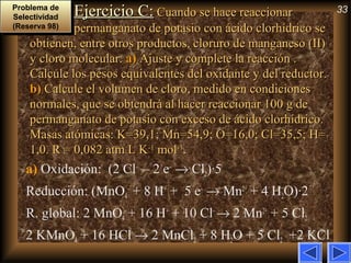 33Ejercicio C:Ejercicio C: Cuando se hace reaccionarCuando se hace reaccionar
permanganato de potasio con ácido clorhídrico sepermanganato de potasio con ácido clorhídrico se
obtienen, entre otros productos, cloruro de manganeso (II)obtienen, entre otros productos, cloruro de manganeso (II)
y cloro molecular.y cloro molecular. a)a) Ajuste y complete la reacción .Ajuste y complete la reacción .
Calcule los pesos equivalentes del oxidante y del reductor.Calcule los pesos equivalentes del oxidante y del reductor.
b)b) Calcule el volumen de cloro, medido en condicionesCalcule el volumen de cloro, medido en condiciones
normales, que se obtendrá al hacer reaccionar 100 g denormales, que se obtendrá al hacer reaccionar 100 g de
permanganato de potasio con exceso de ácido clorhídrico.permanganato de potasio con exceso de ácido clorhídrico.
Masas atómicas: K=39,1; Mn=54,9; O=16,0; Cl=35,5; H=Masas atómicas: K=39,1; Mn=54,9; O=16,0; Cl=35,5; H=
1,0. R = 0,082 atm L K1,0. R = 0,082 atm L K-1-1
molmol-1-1
..
a) Oxidación: (2 Cl–
– 2 e–
→ Cl2)·5
Reducción: (MnO4
–
+ 8 H+
+ 5 e–
→ Mn2+
+ 4 H2O)·2
R. global: 2 MnO4
–
+ 16 H+
+ 10 Cl–
→ 2 Mn2+
+ 5 Cl2
2 KMnO4 + 16 HCl → 2 MnCl2 + 8 H2O + 5 Cl2 +2 KCl
Problema de
Selectividad
(Reserva 98)
Problema de
Selectividad
(Reserva 98)
 