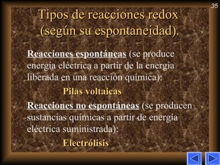 35
Tipos de reacciones redoxTipos de reacciones redox
(según su espontaneidad).(según su espontaneidad).
Reacciones espontáneas (se produce
energía eléctrica a partir de la energía
liberada en una reacción química):
Pilas voltaicasPilas voltaicas
Reacciones no espontáneas (se producen
sustancias químicas a partir de energía
eléctrica suministrada):
ElectrólisisElectrólisis
 