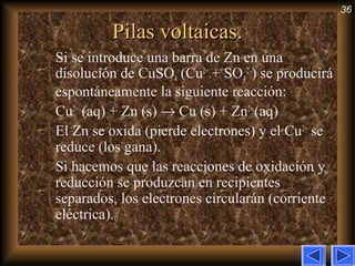 36
Pilas voltaicas.Pilas voltaicas.
Si se introduce una barra de Zn en una
disolución de CuSO4 (Cu2+
+ SO4
2–
) se producirá
espontáneamente la siguiente reacción:
Cu2+
(aq) + Zn (s) → Cu (s) + Zn2+
(aq)
El Zn se oxida (pierde electrones) y el Cu2+
se
reduce (los gana).
Si hacemos que las reacciones de oxidación y
reducción se produzcan en recipientes
separados, los electrones circularán (corriente
eléctrica).
 