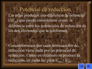 42
Potencial de reducción.Potencial de reducción.
Las pilas producen una diferencia de potencial
(∆Epila) que puede considerarse como la
diferencia entre los potenciales de reducción de
los dos electrodos que la conforman.
Consideraremos que cada semireacción de
reducción viene dada por un potencial de
reducción. Como en el cátodo se produce la
reducción, en todas las pilas Ecatodo> Eánodo.
∆ = −pila catodo cnodoE E E
 