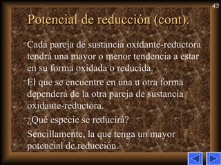 43
Potencial de reducción (cont).Potencial de reducción (cont).
Cada pareja de sustancia oxidante-reductora
tendrá una mayor o menor tendencia a estar
en su forma oxidada o reducida.
El que se encuentre en una u otra forma
dependerá de la otra pareja de sustancia
oxidante-reductora.
¿Qué especie se reducirá?
Sencillamente, la que tenga un mayor
potencial de reducción.
 