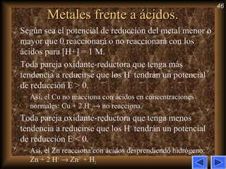 46
Metales frente a ácidos.Metales frente a ácidos.
Según sea el potencial de reducción del metal menor o
mayor que 0 reaccionará o no reaccionará con los
ácidos para [H+] = 1 M.
Toda pareja oxidante-reductora que tenga más
tendencia a reducirse que los H+
tendrán un potencial
de reducción E > 0.
– Así, el Cu no reacciona con ácidos en concentraciones
normales: Cu + 2 H+
→ no reacciona.
Toda pareja oxidante-reductora que tenga menos
tendencia a reducirse que los H+
tendrán un potencial
de reducción E < 0.
– Así, el Zn reacciona con ácidos desprendiendo hidrógeno:
Zn + 2 H+
→ Zn2+
+ H2
 