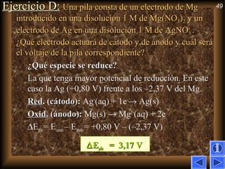 49Ejercicio D:Ejercicio D: Una pila consta de un electrodo de MgUna pila consta de un electrodo de Mg
introducido en una disolución 1 M de Mg(NOintroducido en una disolución 1 M de Mg(NO33))22 y uny un
electrodo de Ag en una disolución 1 M de AgNOelectrodo de Ag en una disolución 1 M de AgNO33 ..
¿Qué electrodo actuará de cátodo y de ánodo y cuál será¿Qué electrodo actuará de cátodo y de ánodo y cuál será
el voltaje de la pila correspondiente?el voltaje de la pila correspondiente?
¿Qué especie se reduce?¿Qué especie se reduce?
La que tenga mayor potencial de reducción. En este
caso la Ag (+0,80 V) frente a los –2,37 V del Mg.
RedRed. (cátodo):. (cátodo): Ag+
(aq) + 1e–
→ Ag(s)
Oxid.Oxid. (ánodo):(ánodo): Mg(s) → Mg2+
(aq) + 2e–
∆Epila = Ecatodo– Eánodo= +0,80 V – (–2,37 V)
∆∆EEpilapila = 3,17 V= 3,17 V
 