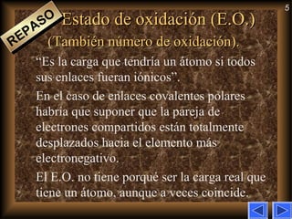 5
Estado de oxidación (E.O.)Estado de oxidación (E.O.)
(También número de oxidación).(También número de oxidación).
“Es la carga que tendría un átomo si todos
sus enlaces fueran iónicos”.
En el caso de enlaces covalentes polares
habría que suponer que la pareja de
electrones compartidos están totalmente
desplazados hacia el elemento más
electronegativo.
El E.O. no tiene porqué ser la carga real que
tiene un átomo, aunque a veces coincide.
REPASO
REPASO
 