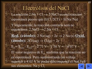 61
Electrólisis del NaClElectrólisis del NaCl
La reacción 2 Na + Cl2→ 2 NaCl es una reacción
espontánea puesto que E(Cl2/2Cl–
) > E(Na+
/Na)
Y lógicamente, la reacción contraria será no
espontánea: 2 NaCl →2 Na + Cl2
RedRed. (cátodo):. (cátodo): 2 Na+
(aq) + 2e–
→ 2 Na (s) Oxid.Oxid.
(ánodo):(ánodo): 2Cl–
(aq) → Cl2(g) + 2e–
Epila= Ecatodo– Eánodo= –2’71 V – 1’36 V = – 4’07 V
El valor negativo de Epila reafirma que la reacción no
es espontánea. Pero suministrando un voltaje
superior a 4’07 V se podrá descomponer el NaCl en
sus elementos: Na y Cl2
 
