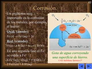 63
Corrosión.Corrosión.
Gota de agua corroyendo
una superficie de hierro.
© Ed. Santillana. Química 2º
Un problema muy
importante es la corrosión
de los metales; por ejemplo,
el hierro:
Oxid.Oxid. (ánodo):(ánodo):
Fe (s) → Fe2+
(aq) + 2e–
RedRed. (cátodo):. (cátodo):
O2(g) + 4 H+
(aq) + 4e–
→ 2 H2O(l)
En una segunda fase el Fe2+
se oxida a Fe3+
:
4 Fe2+
(aq) + O2(g) + 4 H2O(l) →
2 Fe2O3(s) + 8 H+
(aq)
 