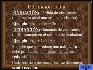 9
Definición actualDefinición actual
OXIDACIÓN:OXIDACIÓN: Pérdida de electrones
(o aumento en el número de oxidación).
EjemploEjemplo: Cu → Cu2+
+ 2e–
REDUCCIÓN:REDUCCIÓN: Ganancia de electrones
(o disminución en el número de oxidación).
EjemploEjemplo: Ag+
+ 1e–
→Ag
Siempre que se produce una oxidaciónoxidación
debe producirse simultáneamente una
reducciónreducción.
Cada una de estas reacciones se denomina
semirreacciónsemirreacción.
 