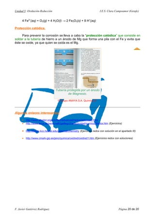 Unidad 5: Oxidación-Reducción I.E.S. Clara Campoamor (Getafe)
4 Fe2+
(aq) + O2(g) + 4 H2O(l) → 2 Fe2O3(s) + 8 H+
(aq)
Protección catódica.
Para prevenir la corrosión se lleva a cabo la “protección catódica” que consiste en
soldar a la tubería de hierro a un ánodo de Mg que forma una pila con el Fe y evita que
éste se oxide, ya que quien se oxida es el Mg.
Algunos enlaces interesantes:
• http://www.shodor.org/unchem/advanced/redox/redoxcalc.html
• http://www.terra.es/personal6/jgallego2/selectividad/quimica/Redox.htm (Ejercicios)
• http://library.kcc.hawaii.edu/external/chemistry (Ejercicios redox con solución en el apartado III)
• http://www.cmark-gip.es/jano/quimica/oxidred/oxidred1.htm (Ejercicios redox con soluciones)
F. Javier Gutiérrez Rodríguez Página 20 de 20
Tubería protegida por un ánodo
de Magnesio.
© Grupo ANAYA S.A. Química 2º.
 