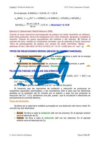 Unidad 5: Oxidación-Reducción I.E.S. Clara Campoamor (Getafe)
En el ejemplo: N (KMnO4) = 0,25 M x 5 = 1,25 N
2
4 4 4 4 4(MnO ) (Fe ) (KMnO ) (KMn ) (FeSO ) (FeSO )eq eqn n V N O V N− +
= ⇒ × = ×
×
= = ⇒4
30 1,25
( ) 0,75
50
ml N
N FeSO N
ml
Molaridad = M0,75
Ejercicio C (Selectividad. Madrid Reserva 1998):
Cuando se hace reaccionar permanganato de potasio con ácido clorhídrico se obtienen,
entre otros productos, cloruro de manganeso (II) y cloro molecular. a) Ajuste y complete la
reacción. Calcule los pesos equivalentes del oxidante y del reductor. b) Calcule el
volumen de cloro, medido en condiciones normales, que se obtendrá al hacer reaccionar
100 g de permanganato de potasio con exceso de ácido clorhídrico. Masas
atómicas: K=39,1; Mn=54,9; O=16,0; Cl=35,5; H= 1,0. R = 0,082 atm L K-1
mol-1
. 
TIPOS DE REACCIONES REDOX (SEGÚN SU ESPONTANEIDAD).
• Reacciones espontáneas: Se produce energía eléctrica a partir de la energía
liberada en una reacción química): Pilas voltaicas
• Reacciones no espontáneas: Se producen sustancias químicas a partir
de energía eléctrica suministrada): Electrólisis
PILAS VOLTAICAS (CÉLULAS GALVÁNICAS).
Si se introduce una barra de Zn en una disolución de CuSO4 (Cu2+
+ SO4
2–
) se
producirá espontáneamente la siguiente reacción:
Cu2+
(aq) + Zn (s) → Cu (s) + Zn2+
(aq)
El Zn se oxida (pierde electrones) y el Cu2+
se reduce (los gana).
Si hacemos que las reacciones de oxidación y reducción se produzcan en
recipientes separados (semiceldas), y las conectamos ente sí para que los electrones
perdidos en la oxidación del Zn circulen por el exterior y sean los que producen la
reducción del Cu2+
a Cu, tendremos una pila, puesto que la circulación e electrones es
precisamente la corriente eléctrica.
Tipos de electrodos.
Se llama así a cada barra metálica sumergida en una disolución del mismo metal. En
una pila hay dos electrodos:
• Ánodo: Se lleva a cabo la oxidación (allí van los aniones). En el ejemplo anterior
sería el electrodo de Zn.
• Cátodo: Se lleva a cabo la reducción (allí van los cationes). En el ejemplo
anterior sería el electrodo de Cu.
F. Javier Gutiérrez Rodríguez Página 9 de 20
 
