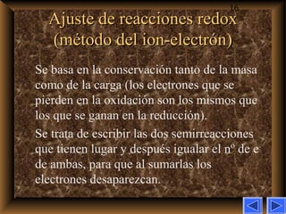 16
Ajuste de reacciones redoxAjuste de reacciones redox
(método del ion-electrón)(método del ion-electrón)
Se basa en la conservación tanto de la masa
como de la carga (los electrones que se
pierden en la oxidación son los mismos que
los que se ganan en la reducción).
Se trata de escribir las dos semirreacciones
que tienen lugar y después igualar el nº de e–
de ambas, para que al sumarlas los
electrones desaparezcan.
 