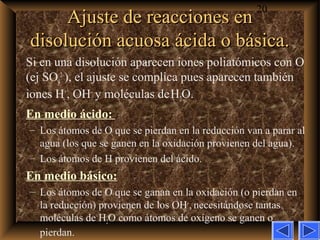 20
Ajuste de reacciones enAjuste de reacciones en
disolución acuosa ácida o básica.disolución acuosa ácida o básica.
Si en una disolución aparecen iones poliatómicos con O
(ej SO4
2–
), el ajuste se complica pues aparecen también
iones H+
, OH–
y moléculas deH2O.
En medio ácido:
– Los átomos de O que se pierdan en la reducción van a parar al
agua (los que se ganen en la oxidación provienen del agua).
– Los átomos de H provienen del ácido.
En medio básico:
– Los átomos de O que se ganan en la oxidación (o pierdan en
la reducción) provienen de los OH–
, necesitándose tantas
moléculas de H2O como átomos de oxígeno se ganen o
pierdan.
 