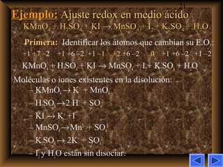 21
Ejemplo:Ejemplo: Ajuste redox en medio ácidoAjuste redox en medio ácido
KMnOKMnO44 + H+ H22SOSO44 + KI+ KI →→ MnSOMnSO44 + I+ I22 + K+ K22SOSO44 + H+ H22OO
Primera:Primera: Identificar los átomos que cambian su E.O.:
+1 +7 –2 +1 +6 –2 +1 –1 +2 +6 –2 0 +1 +6 –2 +1 –2
KMnO4 + H2SO4 + KI → MnSO4 + I2+ K2SO4 + H2O
Moléculas o iones existentes en la disolución:
– KMnO4→ K+
+ MnO4
–
– H2SO4→2 H+
+ SO4
2–
– KI → K+
+I–
– MnSO4→Mn2+
+ SO4
2–
– K2SO4→ 2K+
+ SO4
2–
– I2 y H2O están sin disociar.
 
