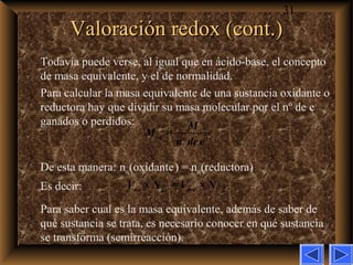 31
Valoración redox (cont.)Valoración redox (cont.)
Todavía puede verse, al igual que en ácido-base, el concepto
de masa equivalente, y el de normalidad.
Para calcular la masa equivalente de una sustancia oxidante o
reductora hay que dividir su masa molecular por el nº de e–
ganados o perdidos:
De esta manera: neq(oxidante) = neq(reductora)
Es decir:
Para saber cual es la masa equivalente, además de saber de
qué sustancia se trata, es necesario conocer en qué sustancia
se transforma (semirreacción).
× = ×ox ox red redV N V N
=
º
eq
M
M
n dee−
 
