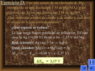 49Ejercicio D:Ejercicio D: Una pila consta de un electrodo de MgUna pila consta de un electrodo de Mg
introducido en una disolución 1 M de Mg(NOintroducido en una disolución 1 M de Mg(NO33))22 y uny un
electrodo de Ag en una disolución 1 M de AgNOelectrodo de Ag en una disolución 1 M de AgNO33 ..
¿Qué electrodo actuará de cátodo y de ánodo y cuál será¿Qué electrodo actuará de cátodo y de ánodo y cuál será
el voltaje de la pila correspondiente?el voltaje de la pila correspondiente?
¿Qué especie se reduce?¿Qué especie se reduce?
La que tenga mayor potencial de reducción. En este
caso la Ag (+0,80 V) frente a los –2,37 V del Mg.
RedRed. (cátodo):. (cátodo): Ag+
(aq) + 1e–
→ Ag(s)
Oxid.Oxid. (ánodo):(ánodo): Mg(s) → Mg2+
(aq) + 2e–
∆Epila = Ecatodo– Eánodo= +0,80 V – (–2,37 V)
∆∆EEpilapila = 3,17 V= 3,17 V
 