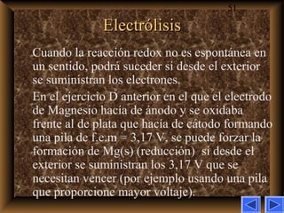 51
ElectrólisisElectrólisis
Cuando la reacción redox no es espontánea en
un sentido, podrá suceder si desde el exterior
se suministran los electrones.
En el ejercicio D anterior en el que el electrodo
de Magnesio hacía de ánodo y se oxidaba
frente al de plata que hacía de cátodo formando
una pila de f.e.m = 3,17 V, se puede forzar la
formación de Mg(s) (reducción) si desde el
exterior se suministran los 3,17 V que se
necesitan vencer (por ejemplo usando una pila
que proporcione mayor voltaje).
 