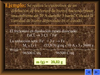 57
Ejemplo:Ejemplo: Se realiza la electrólisis de unSe realiza la electrólisis de un
disolución de tricloruro de hierro, haciendo pasardisolución de tricloruro de hierro, haciendo pasar
una corriente de 10 A durante 3 horas. Calcula launa corriente de 10 A durante 3 horas. Calcula la
cantidad de hierro depositado en el cátodo.cantidad de hierro depositado en el cátodo.
El tricloruro en disolución estará disociado:
FeCl3 → 3 Cl–
+ Fe3+
La reducción será: Fe3+
+ 3 e–
→ Fe
Meq x I x t (55,8/3) g/eq x 10 A x 3 x 3600 s
m (g) = ————— = —————————————
96500 C/eq 96500 C/eq
m (g) =m (g) = 20,82 g20,82 g
 
