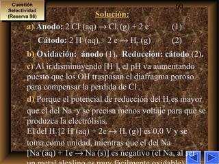 60
Solución:Solución:
a)a) Ánodo:Ánodo: 2 Cl–
(aq) → Cl2 (g) + 2 e–
(1)
Cátodo:Cátodo: 2 H+
(aq) + 2 e–
→ H2 (g) (2)
b)b) Oxidación:Oxidación: ánodo (1). ReducciónReducción: cátodo (2).
c)c) Al ir disminuyendo [H+
], el pH va aumentando
puesto que los OH–
traspasan el diafragma poroso
para compensar la perdida de Cl–
.
d)d) Porque el potencial de reducción del H2es mayor
que el del Na. y se precisa menos voltaje para que se
produzca la electrólisis.
El del H2 [2 H+
(aq) + 2e–
→ H2 (g)] es 0,0 V y se
toma como unidad, mientras que el del Na
[Na+
(aq) + 1e–
→ Na (s)] es negativo (el Na, al ser
Cuestión
Selectividad
(Reserva 98)
Cuestión
Selectividad
(Reserva 98)
 