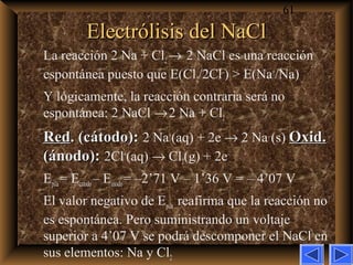 61
Electrólisis del NaClElectrólisis del NaCl
La reacción 2 Na + Cl2→ 2 NaCl es una reacción
espontánea puesto que E(Cl2/2Cl–
) > E(Na+
/Na)
Y lógicamente, la reacción contraria será no
espontánea: 2 NaCl →2 Na + Cl2
RedRed. (cátodo):. (cátodo): 2 Na+
(aq) + 2e–
→ 2 Na (s) Oxid.Oxid.
(ánodo):(ánodo): 2Cl–
(aq) → Cl2(g) + 2e–
Epila= Ecatodo– Eánodo= –2’71 V – 1’36 V = – 4’07 V
El valor negativo de Epila reafirma que la reacción no
es espontánea. Pero suministrando un voltaje
superior a 4’07 V se podrá descomponer el NaCl en
sus elementos: Na y Cl2
 
