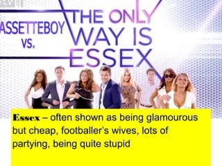 Essex – often shown as being glamourous
but cheap, footballer’s wives, lots of
partying, being quite stupid
 