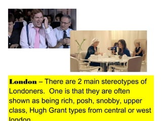 London – There are 2 main stereotypes of
Londoners. One is that they are often
shown as being rich, posh, snobby, upper
class, Hugh Grant types from central or west
 