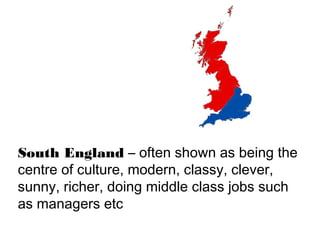 South England – often shown as being the
centre of culture, modern, classy, clever,
sunny, richer, doing middle class jobs such
as managers etc
 