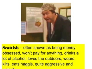Scottish – often shown as being money
obsessed, won’t pay for anything, drinks a
lot of alcohol, loves the outdoors, wears
kilts, eats haggis, quite aggressive and
 