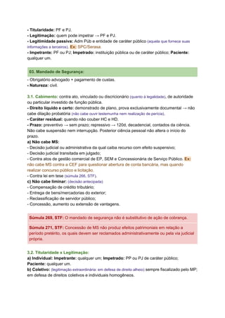 - Titularidade:​ PF e PJ.
- Legitimação:​ quem pode impetrar → PF e PJ.
- Legitimidade passiva:​ Adm Púb e entidade de caráter público ​(aquela que fornece suas
informações a terceiros)​. ​Ex:​ SPC/Serasa.
- Impetrante:​ PF ou PJ; ​Impetrado:​ instituição pública ou de caráter público; ​Paciente:
qualquer um.
03. Mandado de Segurança:
- Obrigatório advogado + pagamento de custas.
- Natureza: ​civil.
3.1. Cabimento: ​contra ato, vinculado ou discricionário​ (quanto à legalidade)​, de autoridade
ou particular investido de função pública.
- Direito líquido e certo:​ demonstrado de plano, prova exclusivamente documental → não
cabe dilação probatória ​(não cabe ouvir testemunha nem realização de perícia)​.
- Caráter residual:​ quando não couber HC e HD.
- Prazo:​ preventivo → sem prazo; repressivo → 120d, decadencial, contados da ciência.
Não cabe suspensão nem interrupção. Posterior ciência pessoal não altera o início do
prazo.
a) Não cabe MS:
- Decisão judicial ou administrativa da qual caiba recurso com efeito suspensivo;
- Decisão judicial transitada em julgado;
- Contra atos de gestão comercial de EP, SEM e Concessionária de Serviço Público. ​Ex:
não cabe MS contra a CEF para questionar abertura de conta bancária, mas quando
realizar concurso público e licitação.
- Contra lei em tese ​(​súmula 266, STF​)​.
c) Não cabe liminar:​ ​(decisão antecipada)
- Compensação de crédito tributário;
- Entrega de bens/mercadorias do exterior;
- Reclassificação de servidor público;
- Concessão, aumento ou extensão de vantagens.
Súmula 269, STF​: ​O mandado de segurança não é substitutivo de ação de cobrança.
Súmula 271, STF​: ​Concessão de MS não produz efeitos patrimoniais em relação a
período pretérito, os quais devem ser reclamados administrativamente ou pela via judicial
própria.
3.2. Titularidade x Legitimação:
a) Individual: Impetrante:​ qualquer um; ​Impetrado: ​PP ou PJ de caráter público;
Paciente: ​qualquer um.
b) Coletivo: ​(legitimação extraordinária: em defesa de direito alheio) ​sempre fiscalizado pelo MP;
em defesa de direitos coletivos e individuais homogêneos.
 
