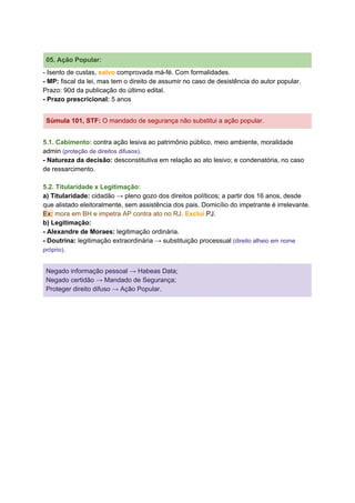 05. Ação Popular:
- Isento de custas, ​salvo ​comprovada má-fé. Com formalidades.
- MP:​ fiscal da lei, mas tem o direito de assumir no caso de desistência do autor popular.
Prazo: 90d da publicação do último edital.
- Prazo prescricional:​ 5 anos
Súmula 101, STF​: ​O mandado de segurança não substitui a ação popular.
5.1. Cabimento: ​contra ação lesiva ao patrimônio público, meio ambiente, moralidade
admin ​(proteção de direitos difusos)​.
- Natureza da decisão:​ desconstitutiva em relação ao ato lesivo; e condenatória, no caso
de ressarcimento.
5.2. Titularidade x Legitimação:
a) Titularidade:​ cidadão → pleno gozo dos direitos políticos; a partir dos 16 anos, desde
que alistado eleitoralmente, sem assistência dos pais. Domicílio do impetrante é irrelevante.
Ex:​ mora em BH e impetra AP contra ato no RJ.​ ​Exclui​ PJ.
b) Legitimação:
- Alexandre de Moraes: ​legitimação ordinária.
- Doutrina:​ legitimação extraordinária → substituição processual ​(direito alheio em nome
próprio)​.
Negado informação pessoal → Habeas Data;
Negado certidão → Mandado de Segurança;
Proteger direito difuso → Ação Popular.
 