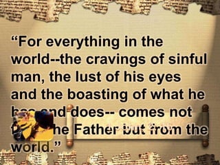 “For everything in the world--the cravings of sinful man, the lust of his eyes and the boasting of what he has and does-- comes not from the Father but from the world.”1 John, 2: 16