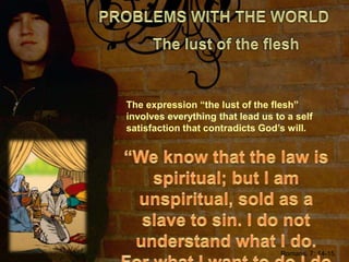 PROBLEMS WITH THE WORLDThe lust of the fleshThe expression “the lust of the flesh” involves everything that lead us to a self satisfaction that contradicts God’s will.“We know that the law is spiritual; but I am unspiritual, sold as a slave to sin. I do not understand what I do. For what I want to do I do not do, but what I hate I do.”Romans, 7: 14-15