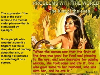 PROBLEMS WITH THE WORLDThe lust of the eyesThe expression “the lust of the eyes” refers to the mental sinful pleasure that is stimulated by eyesight.Some people who wouldn’t commit a flagrant sin feel a deep desire of reading about that sin, or looking it at pictures or watching it on a screen.“When the woman saw that the fruit of the tree was good for food and pleasing to the eye, and also desirable for gaining wisdom, she took some and ate it. She also gave some to her husband, who was with her, and he ate it.”Genesis, 3: 6