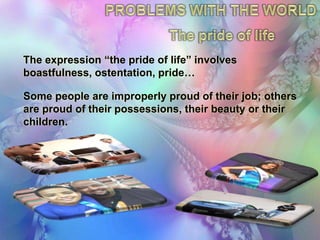PROBLEMSWITHTHEWORLDThepride of lifeThe expression “the pride of life” involves boastfulness, ostentation, pride…Some people are improperly proud of their job; others are proud of their possessions, their beauty or their children.