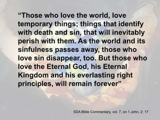 “Those who love the world, love temporary things; things that identify with death and sin, that will inevitably perish with them. As the world and its sinfulness passes away, those who love sin disappear, too. But those who love the Eternal God, his Eternal Kingdom and his everlasting right principles, will remain forever”SDA Bible Commentary, vol. 7, on 1 John, 2: 17