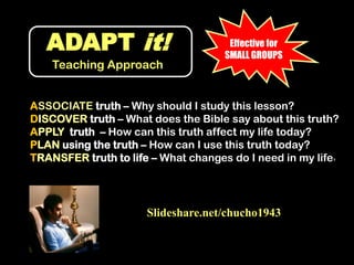 ADAPT it!Teaching ApproachEffective for SMALL GROUPSASSOCIATE truth – Why should I study this lesson?DISCOVER truth – What does the Bible say about this truth?APPLY  truth  – How can this truth affect my life today?PLAN using the truth – How can I use this truth today?TRANSFER truth to life – What changes do I need in my life?Slideshare.net/chucho1943