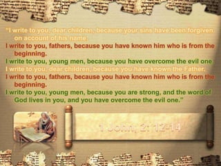 “I write to you, dear children, because your sins have been forgiven on account of his name.I write to you, fathers, because you have known him who is from the beginning.I write to you, young men, because you have overcome the evil one.I write to you, dear children, because you have known the Father.I write to you, fathers, because you have known him who is from the beginning.I write to you, young men, because you are strong, and the word of God lives in you, and you have overcome the evil one.”1 John, 2: 12-14