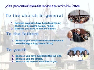 John presents shows six reasons to write his letter:To the church in generalBecause your sins have been forgiven on account of his name [Jesus’ name].Because you have known the Father.To the fathersBecause you know/have known him who is from the beginning [Jesus Christ]To youthBecause you have overcome the evil one.Because you are strong.Because the word of God lives in you.