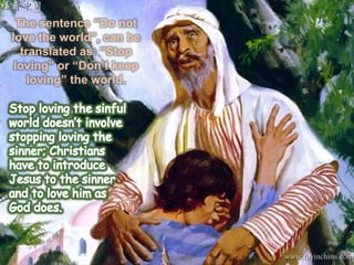 Worldly matters that move us away from God.The sentence “Do not love the world”, can be translated as: “Stop loving” or “Don’t keep loving” the world.Stop loving the sinful world doesn’t involve stopping loving the sinner; Christians have to introduce Jesus to the sinner and to love him as God does.