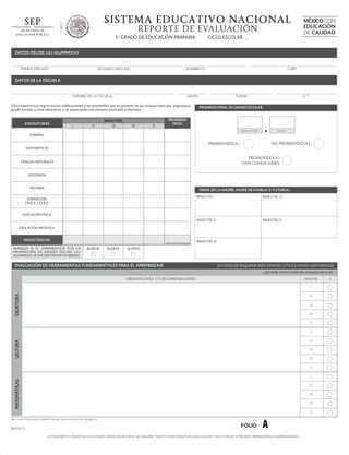 SISTEMA EDUCATIVO NACIONAL
REPORTE DE EVALUACIÓN
CICLO ESCOLAR _

5o GRADO DE EDUCACIÓN PRIMARIA

MÉXICO CON
EDUCACIÓN
DE CALIDAD

DATOS DEL(DE LA) ALUMNO(A)

PRIMER APELLIDO

SEGUNDO APELLIDO

NOMBRE(S)

CURP

DATOS DE LA ESCUELA

NOMBRE DE LA ESCUELA

El(la) maestro(a) registrará las calificaciones y los promedios que se generen de las evaluaciones por asignatura,
grado escolar o nivel educativo y se expresarán con número truncado a décimos.

ASIGNATURAS

I

II

BIMESTRES
III

TURNO

GRUPO

IV

V

CCT

PROMEDIO FINAL DE GRADO ESCOLAR

PROMEDIO
FINAL
NÚMERO ENTERO

DECIMAL

ESPAÑOL

NO PROMOVIDO(A)

PROMOVIDO(A)
MATEMÁTICAS

PROMOVIDO(A)
CON CONDICIONES

CIENCIAS NATURALES

GEOGRAFÍA

HISTORIA

FIRMA DE LA MADRE, PADRE DE FAMILIA O TUTOR(A)
BIMESTRE I

BIMESTRE IV

BIMESTRE II

FORMACIÓN
CÍVICA Y ÉTICA

BIMESTRE V

EDUCACIÓN FÍSICA

EDUCACIÓN ARTÍSTICA

INASISTENCIAS
TOTAL DE INASISTENCIAS

M A RQ U E S I E L A P R E N D I Z A J E Y/ O L A
P ROMO C I Ó N D E G R A D O D E L ( D E L A )
ALUMNO(A) SE ENCUENTRA(N) EN RIESGO.

ALERTA

ALERTA

BIMESTRE III

ALERTA

EVALUACIÓN DE HERRAMIENTAS FUNDAMENTALES PARA EL APRENDIZAJE

EN CASO DE REQUERIR MÁS ESPACIO, UTILICE HOJAS ADICIONALES
¿REQUIERE APOYO FUERA DEL HORARIO ESCOLAR?

OBSERVACIONES Y/O RECOMENDACIONES

BIMESTRE

ESCRITURA

I
II
III
IV
V
I

LECTURA

II
III
IV
V

MATEMÁTICAS

I
II
III
IV
V

Para mayor información consulte el portal: www.controlescolar.sep.gob.mx

BA05073

FOLIO

A

ESTE REPORTE ES VÁLIDO EN LOS ESTADOS UNIDOS MEXICANOS, NO REQUIERE TRÁMITES ADICIONALES DE LEGALIZACIÓN Y NO ES VÁLIDO SI PRESENTA BORRADURAS O ENMENDADURAS

SÍ

 