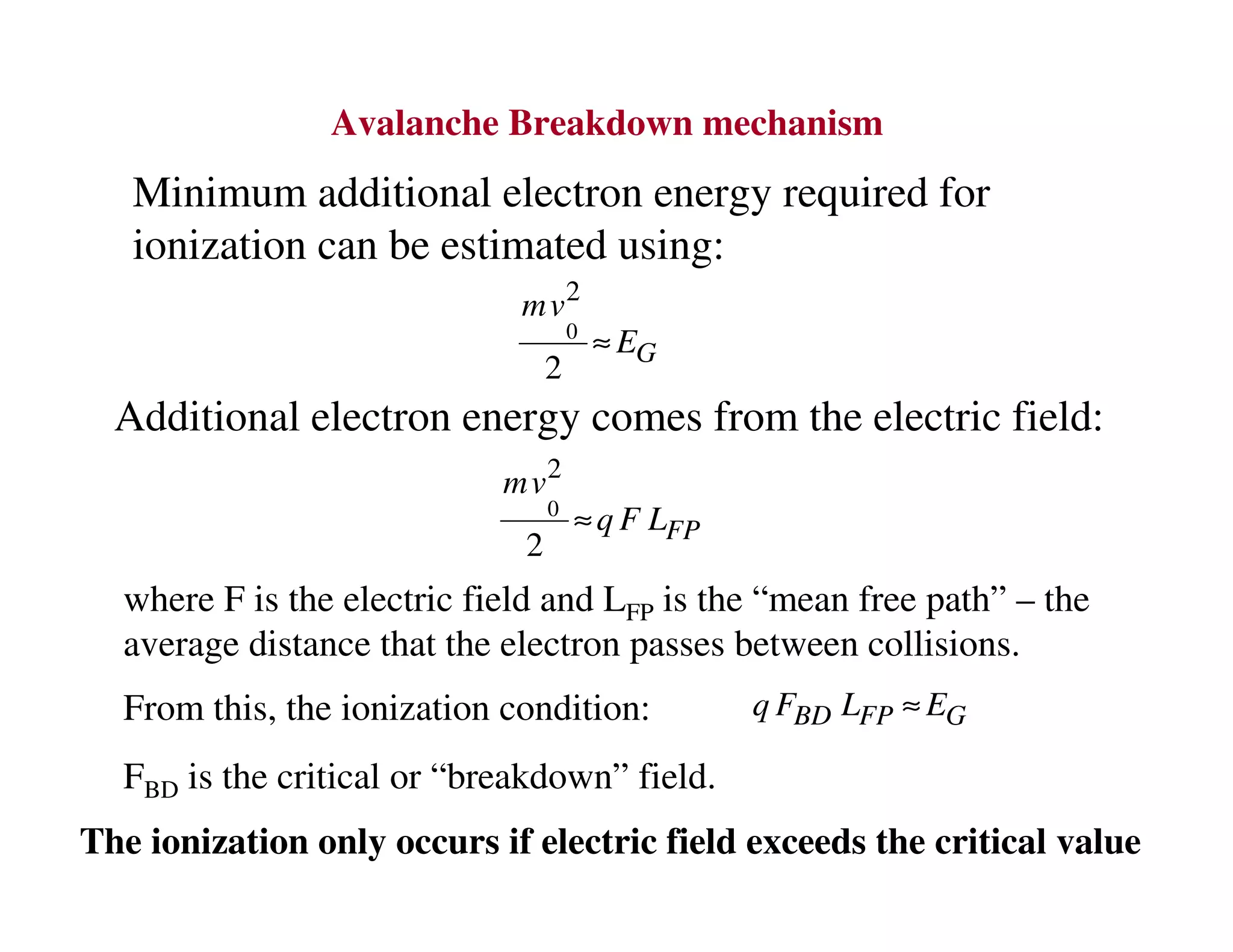 Avalanche Breakdown mechanism
Minimum additional electron energy required for
ionization can be estimated using:
0
2
2 G
mv
E≈
Additional electron energy comes from the electric field:
0
2
2 FP
mv
q F L≈
where F is the electric field and LFP is the “mean free path” – the
average distance that the electron passes between collisions.
From this, the ionization condition: BD FP Gq F L E≈
FBD is the critical or “breakdown” field.
The ionization only occurs if electric field exceeds the critical value
 