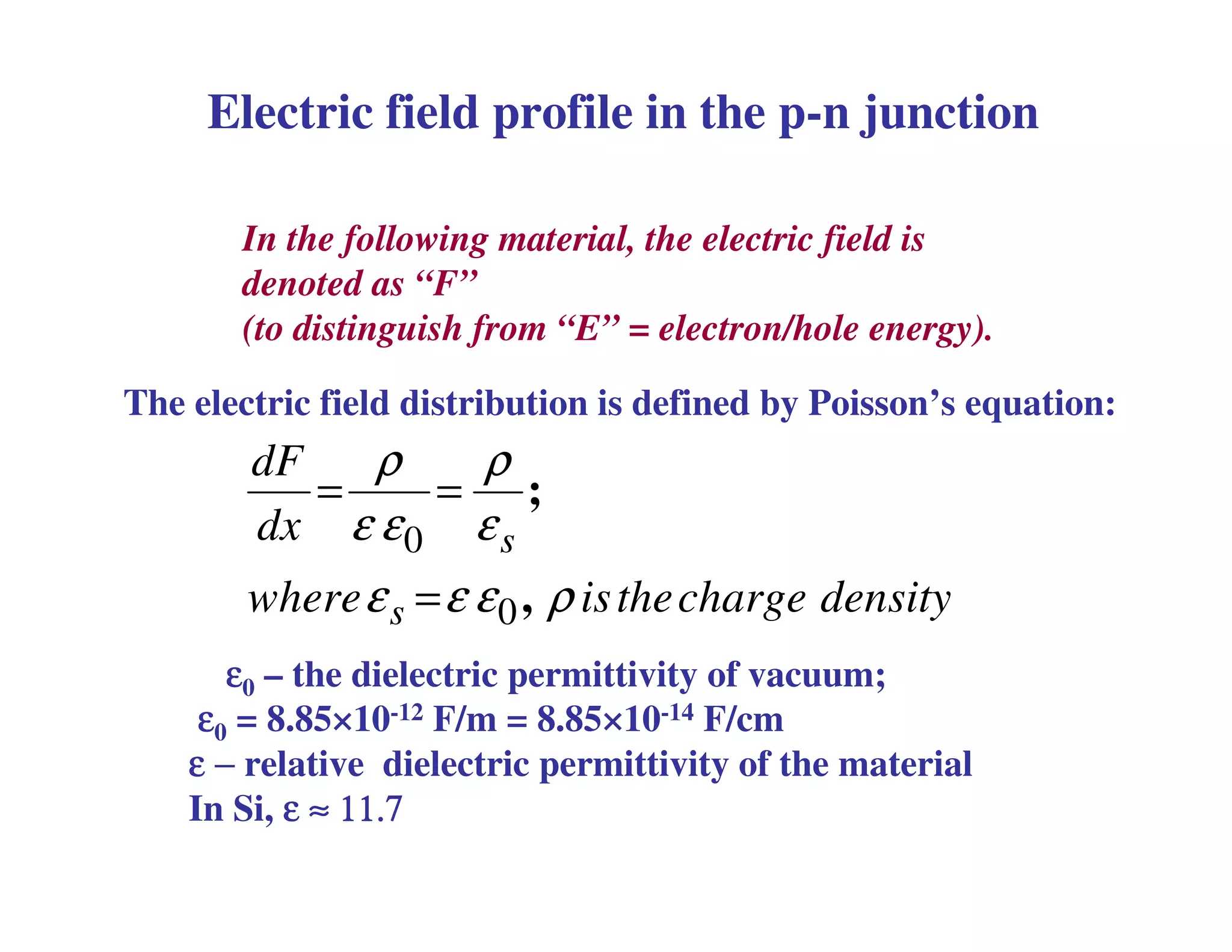 In the following material, the electric field is
denoted as “F”
(to distinguish from “E” = electron/hole energy).
0
0
s
s
dF
dx
where isthecharge density
ρ ρ
ε ε ε
ε ε ε ρ
= =
=
;
,
The electric field distribution is defined by Poisson’s equation:
Electric field profile in the p-n junction
εεεε0 – the dielectric permittivity of vacuum;
εεεε0 = 8.85×10-12 F/m = 8.85×10-14 F/cm
εεεε −−−− relative dielectric permittivity of the material
In Si, εεεε ≈≈≈≈ 11.711.711.711.7
 