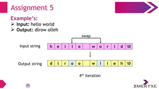 Assignment 5
Example’s:
 Input: hello world
 Output: dlrow olleh
swap
Input string
Output string
h e l l o w o r l d 0
d l r o o w l l e h 0
4th iteration
 