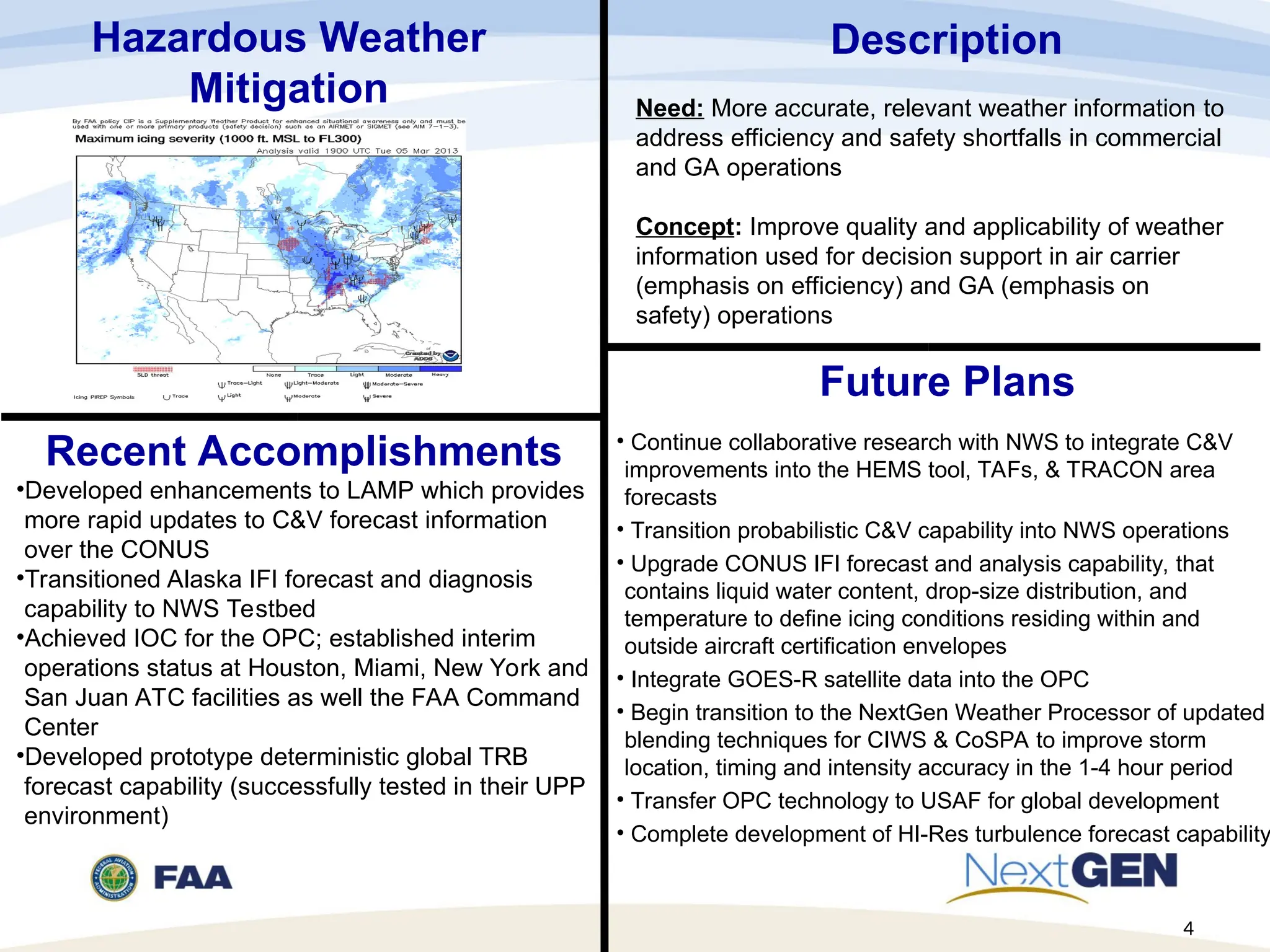 Recent Accomplishments
•Developed enhancements to LAMP which provides
more rapid updates to C&V forecast information
over the CONUS
•Transitioned Alaska IFI forecast and diagnosis
capability to NWS Testbed
•Achieved IOC for the OPC; established interim
operations status at Houston, Miami, New York and
San Juan ATC facilities as well the FAA Command
Center
•Developed prototype deterministic global TRB
forecast capability (successfully tested in their UPP
environment)
Future Plans
• Continue collaborative research with NWS to integrate C&V
improvements into the HEMS tool, TAFs, & TRACON area
forecasts
• Transition probabilistic C&V capability into NWS operations
• Upgrade CONUS IFI forecast and analysis capability, that
contains liquid water content, drop-size distribution, and
temperature to define icing conditions residing within and
outside aircraft certification envelopes
• Integrate GOES-R satellite data into the OPC
• Begin transition to the NextGen Weather Processor of updated
blending techniques for CIWS & CoSPA to improve storm
location, timing and intensity accuracy in the 1-4 hour period
• Transfer OPC technology to USAF for global development
• Complete development of HI-Res turbulence forecast capability
Hazardous Weather
Mitigation
Description
Need: More accurate, relevant weather information to
address efficiency and safety shortfalls in commercial
and GA operations
Concept: Improve quality and applicability of weather
information used for decision support in air carrier
(emphasis on efficiency) and GA (emphasis on
safety) operations
4
 